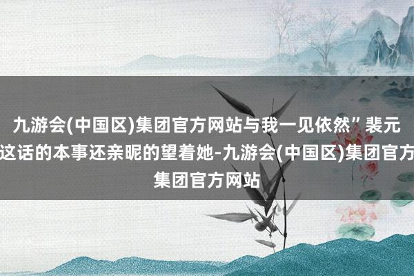 九游会(中国区)集团官方网站与我一见依然”裴元清说这话的本事还亲昵的望着她-九游会(中国区)集团官方网站