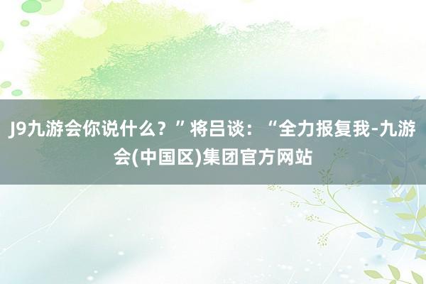 J9九游会你说什么？”将吕谈：“全力报复我-九游会(中国区)集团官方网站