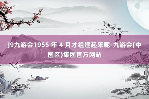 J9九游会1955 年 4 月才组建起来呢-九游会(中国区)集团官方网站