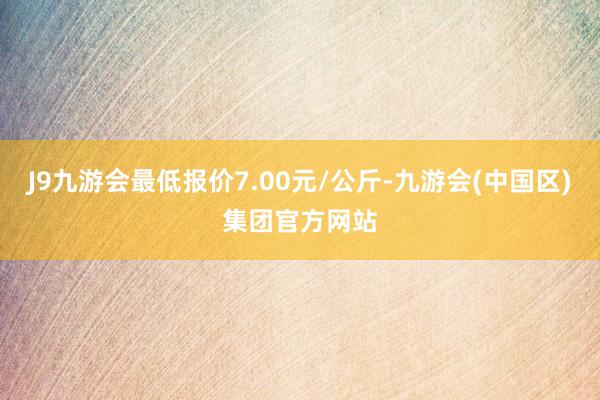 J9九游会最低报价7.00元/公斤-九游会(中国区)集团官方网站