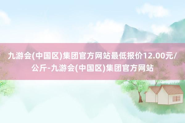 九游会(中国区)集团官方网站最低报价12.00元/公斤-九游会(中国区)集团官方网站