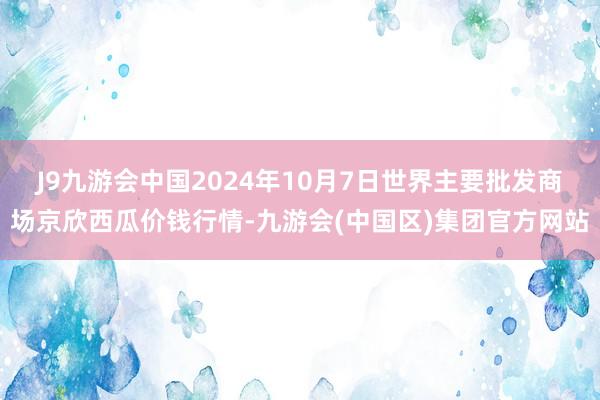 J9九游会中国2024年10月7日世界主要批发商场京欣西瓜价钱行情-九游会(中国区)集团官方网站