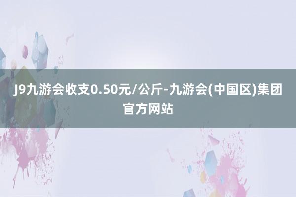 J9九游会收支0.50元/公斤-九游会(中国区)集团官方网站