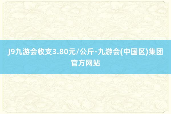 J9九游会收支3.80元/公斤-九游会(中国区)集团官方网站