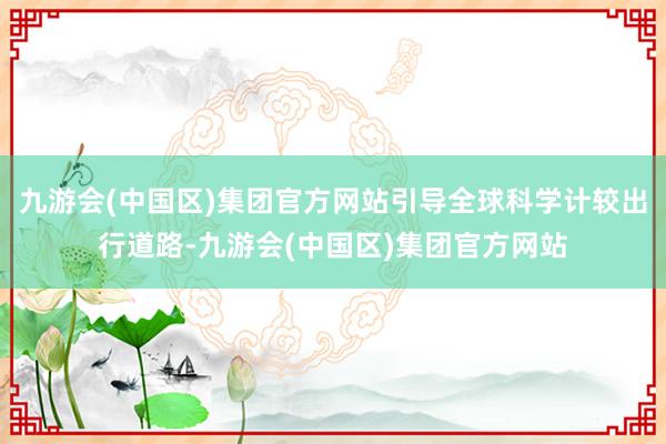 九游会(中国区)集团官方网站引导全球科学计较出行道路-九游会(中国区)集团官方网站