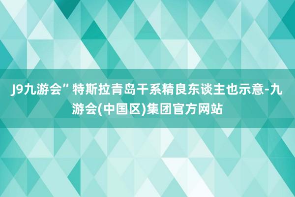 J9九游会”特斯拉青岛干系精良东谈主也示意-九游会(中国区)集团官方网站