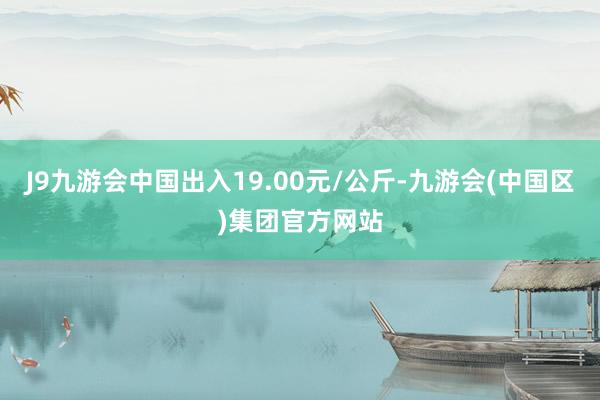 J9九游会中国出入19.00元/公斤-九游会(中国区)集团官方网站