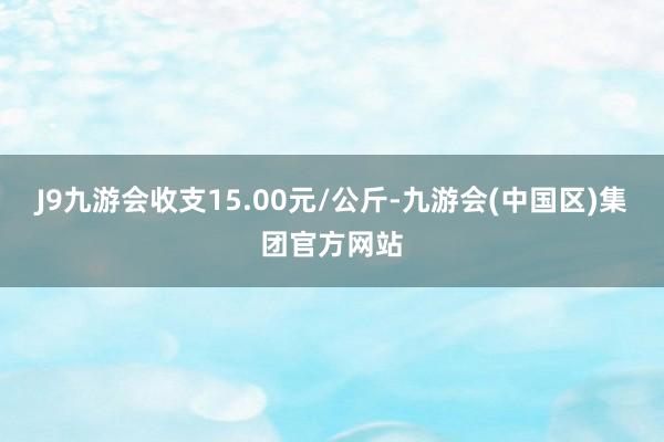 J9九游会收支15.00元/公斤-九游会(中国区)集团官方网站