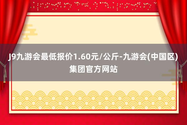 J9九游会最低报价1.60元/公斤-九游会(中国区)集团官方网站