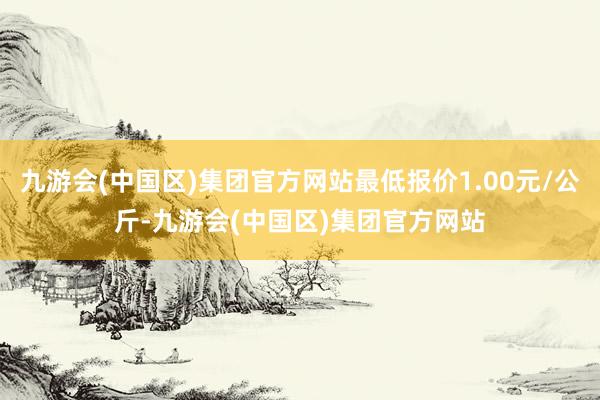 九游会(中国区)集团官方网站最低报价1.00元/公斤-九游会(中国区)集团官方网站