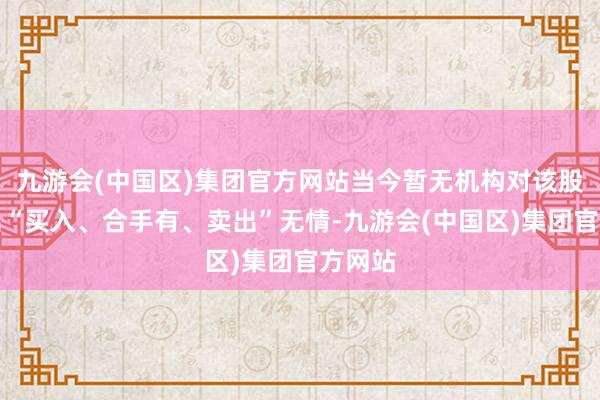 九游会(中国区)集团官方网站当今暂无机构对该股作念出“买入、合手有、卖出”无情-九游会(中国区)集团官方网站