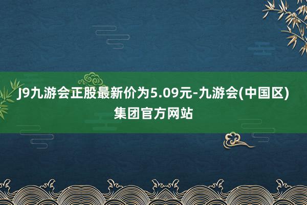 J9九游会正股最新价为5.09元-九游会(中国区)集团官方网站