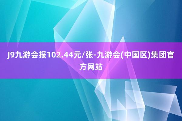 J9九游会报102.44元/张-九游会(中国区)集团官方网站