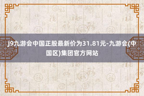 J9九游会中国正股最新价为31.81元-九游会(中国区)集团官方网站