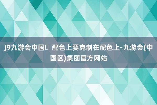 J9九游会中国⭐配色上要克制在配色上-九游会(中国区)集团官方网站