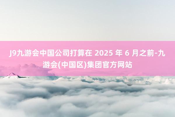 J9九游会中国公司打算在 2025 年 6 月之前-九游会(中国区)集团官方网站