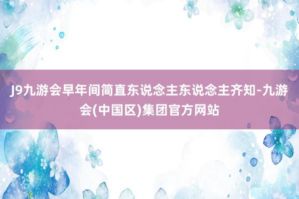 J9九游会早年间简直东说念主东说念主齐知-九游会(中国区)集团官方网站