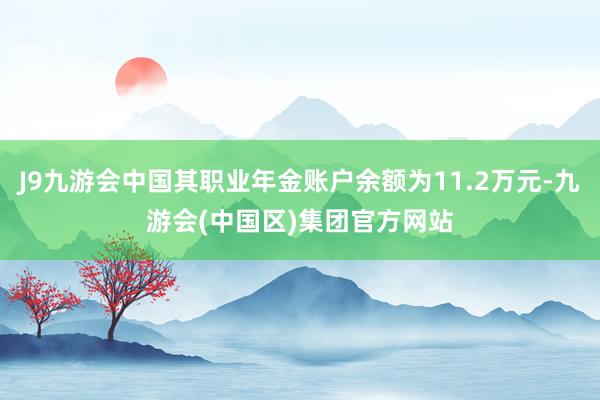 J9九游会中国其职业年金账户余额为11.2万元-九游会(中国区)集团官方网站