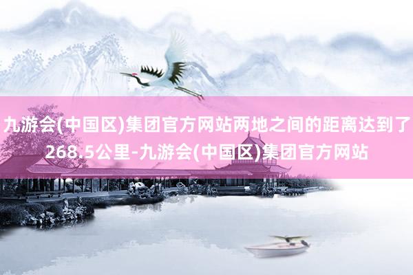 九游会(中国区)集团官方网站两地之间的距离达到了268.5公里-九游会(中国区)集团官方网站