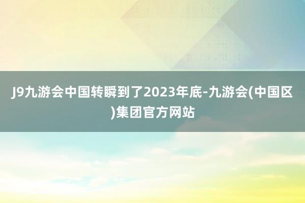 J9九游会中国转瞬到了2023年底-九游会(中国区)集团官方网站