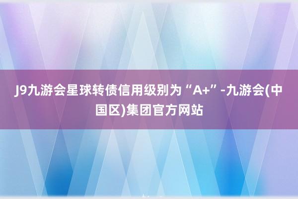 J9九游会星球转债信用级别为“A+”-九游会(中国区)集团官方网站