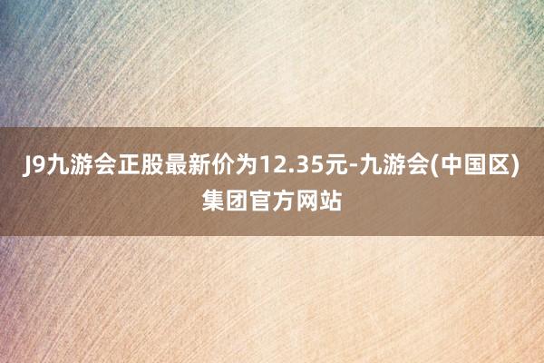 J9九游会正股最新价为12.35元-九游会(中国区)集团官方网站