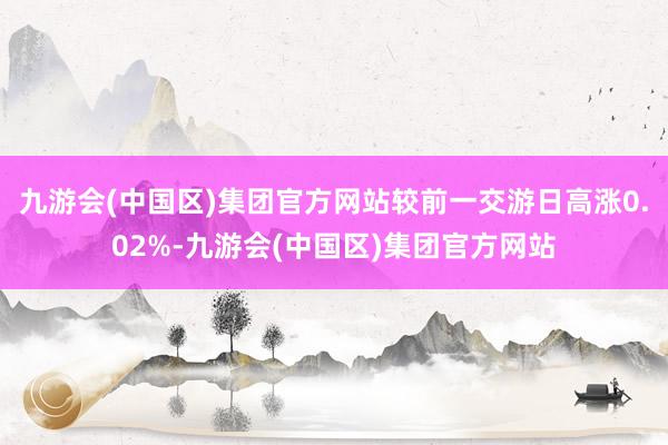 九游会(中国区)集团官方网站较前一交游日高涨0.02%-九游会(中国区)集团官方网站