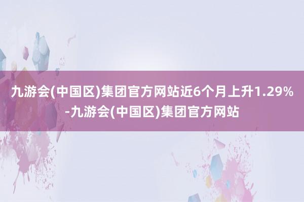 九游会(中国区)集团官方网站近6个月上升1.29%-九游会(中国区)集团官方网站