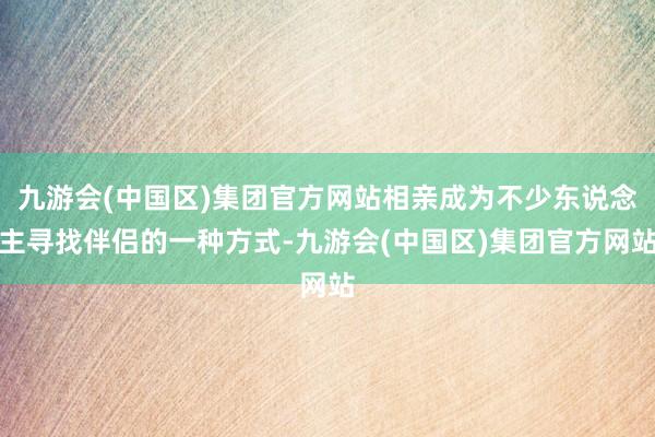 九游会(中国区)集团官方网站相亲成为不少东说念主寻找伴侣的一种方式-九游会(中国区)集团官方网站