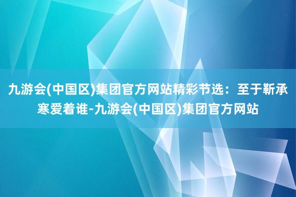 九游会(中国区)集团官方网站精彩节选：至于靳承寒爱着谁-九游会(中国区)集团官方网站