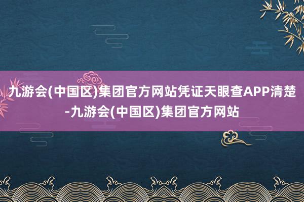 九游会(中国区)集团官方网站凭证天眼查APP清楚-九游会(中国区)集团官方网站