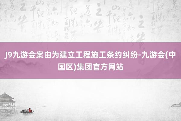 J9九游会案由为建立工程施工条约纠纷-九游会(中国区)集团官方网站