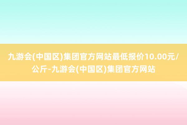 九游会(中国区)集团官方网站最低报价10.00元/公斤-九游会(中国区)集团官方网站