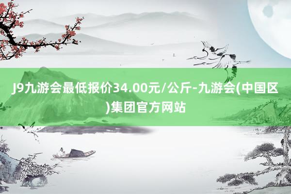 J9九游会最低报价34.00元/公斤-九游会(中国区)集团官方网站