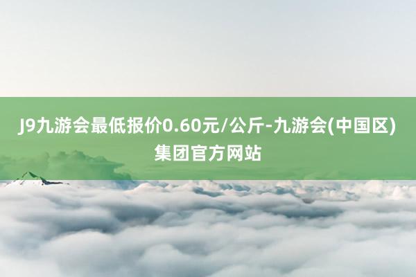 J9九游会最低报价0.60元/公斤-九游会(中国区)集团官方网站