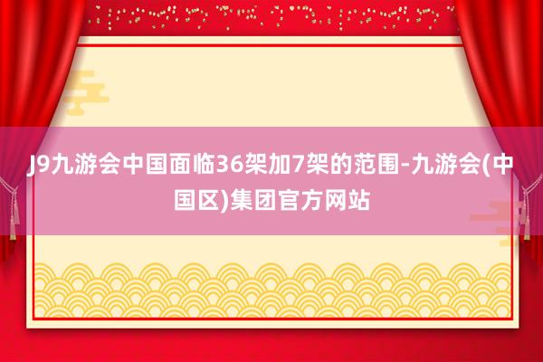 J9九游会中国面临36架加7架的范围-九游会(中国区)集团官方网站