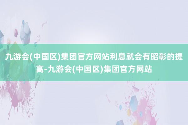 九游会(中国区)集团官方网站利息就会有昭彰的提高-九游会(中国区)集团官方网站