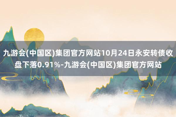 九游会(中国区)集团官方网站10月24日永安转债收盘下落0.91%-九游会(中国区)集团官方网站