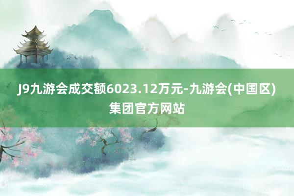 J9九游会成交额6023.12万元-九游会(中国区)集团官方网站