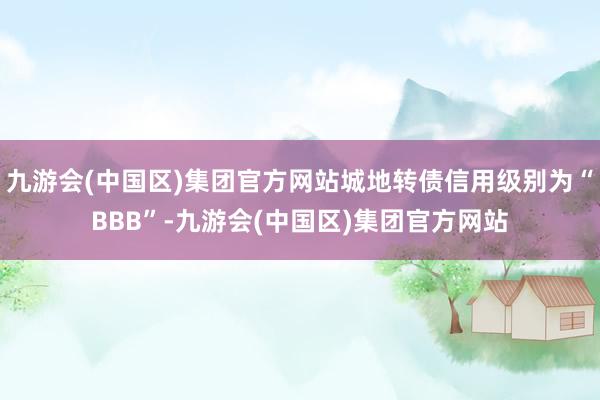 九游会(中国区)集团官方网站城地转债信用级别为“BBB”-九游会(中国区)集团官方网站