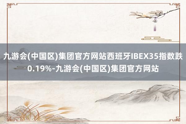 九游会(中国区)集团官方网站西班牙IBEX35指数跌0.19%-九游会(中国区)集团官方网站