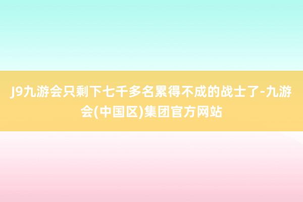 J9九游会只剩下七千多名累得不成的战士了-九游会(中国区)集团官方网站