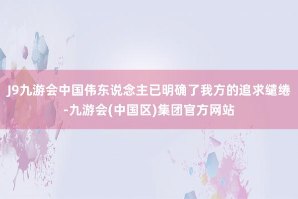 J9九游会中国伟东说念主已明确了我方的追求缱绻-九游会(中国区)集团官方网站