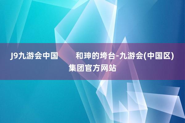 J9九游会中国        和珅的垮台-九游会(中国区)集团官方网站