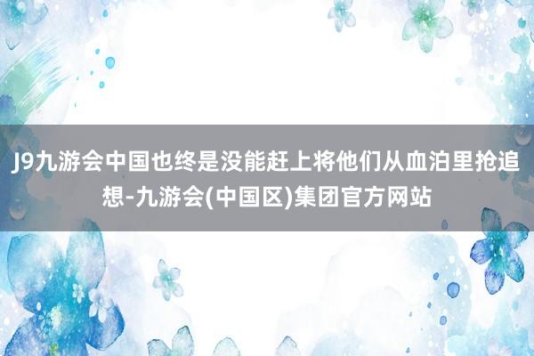 J9九游会中国也终是没能赶上将他们从血泊里抢追想-九游会(中国区)集团官方网站