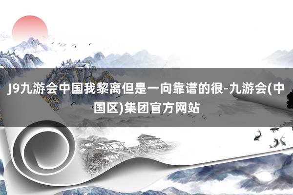 J9九游会中国我黎离但是一向靠谱的很-九游会(中国区)集团官方网站