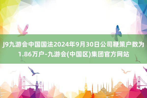 J9九游会中国国法2024年9月30日公司鞭策户数为1.86万户-九游会(中国区)集团官方网站