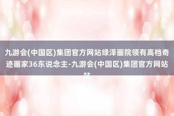 九游会(中国区)集团官方网站绿泽画院领有高档奇迹画家36东说念主-九游会(中国区)集团官方网站