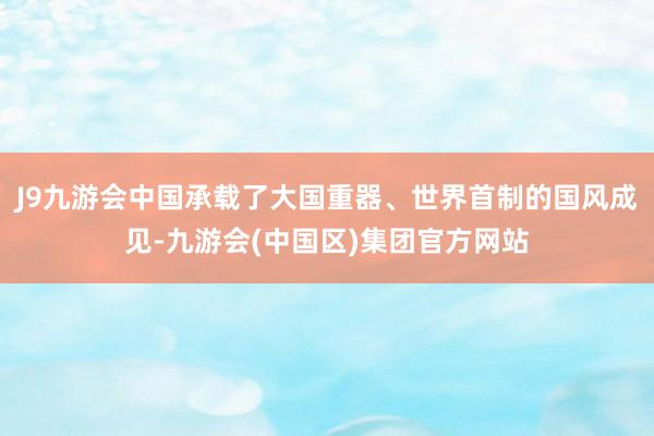 J9九游会中国承载了大国重器、世界首制的国风成见-九游会(中国区)集团官方网站