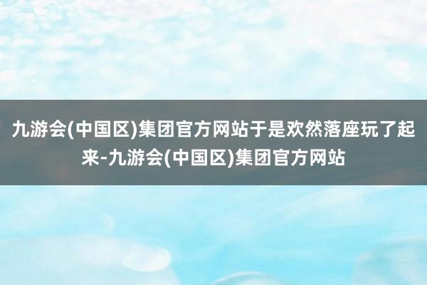 九游会(中国区)集团官方网站于是欢然落座玩了起来-九游会(中国区)集团官方网站